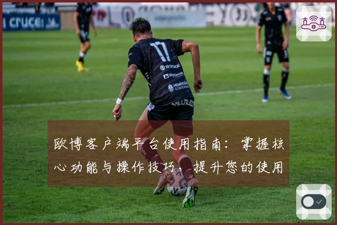 欧博客户端平台使用指南：掌握核心功能与操作技巧，提升您的使用体验