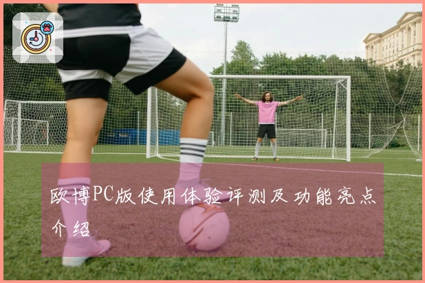 欧博PC版使用体验评测及功能亮点介绍