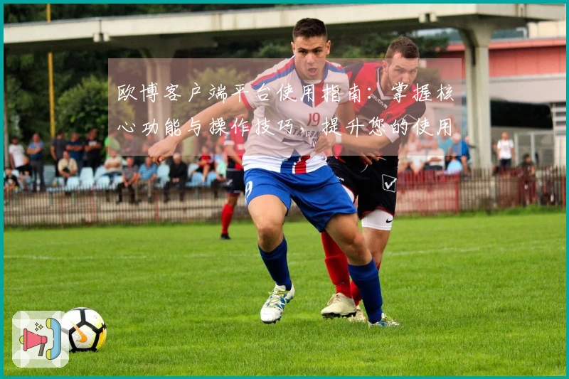 欧博客户端平台使用指南：掌握核心功能与操作技巧，提升您的使用体验